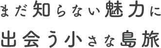 まだ知らない魅力に出会う小さな島旅