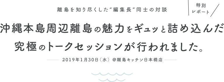特別レポート 離島を知り尽くした“編集長”同士の対談　沖縄本島周辺離島の魅力をギュッと詰め込んだ究極のトークセッションが行われました。　2019年1月30日（水） @離島キッチン日本橋店