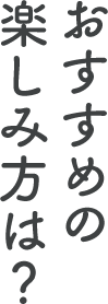 おすすめの楽しみ方は？