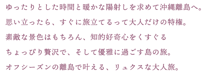 ゆったりとした時間と暖かな陽射しを求めて沖縄離島へ。思い立ったら、すぐに旅立てるって大人だけの特権。素敵な景色はもちろん、知的好奇心をくすぐるちょっぴり贅沢で、そして優雅に過ごす島の旅。オフシーズンの離島で叶える、リュクスな大人旅。
